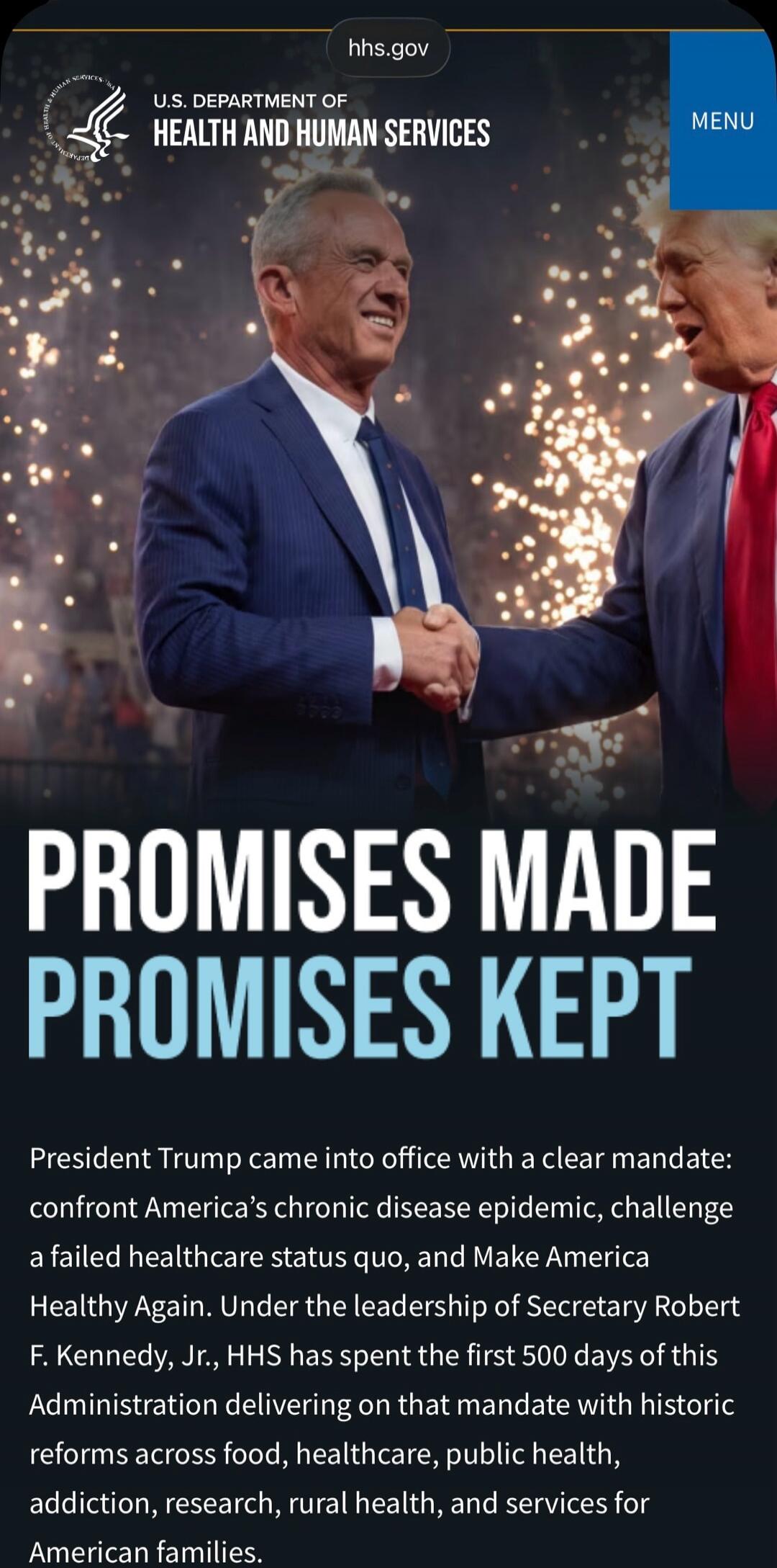 hhs.gov U.S. DEPARTMENT OF HEALTH AND HUMAN SERVICES MENU PROMISES MADE PROMISES KEPT President Trump came into office with a clear mandate: confront America's chronic disease epidemic, challenge a failed healthcare status quo, and Make America Healthy Again. Under the leadership of Secretary Robert F. Kennedy, Jr., HHS has spent the first 500 days