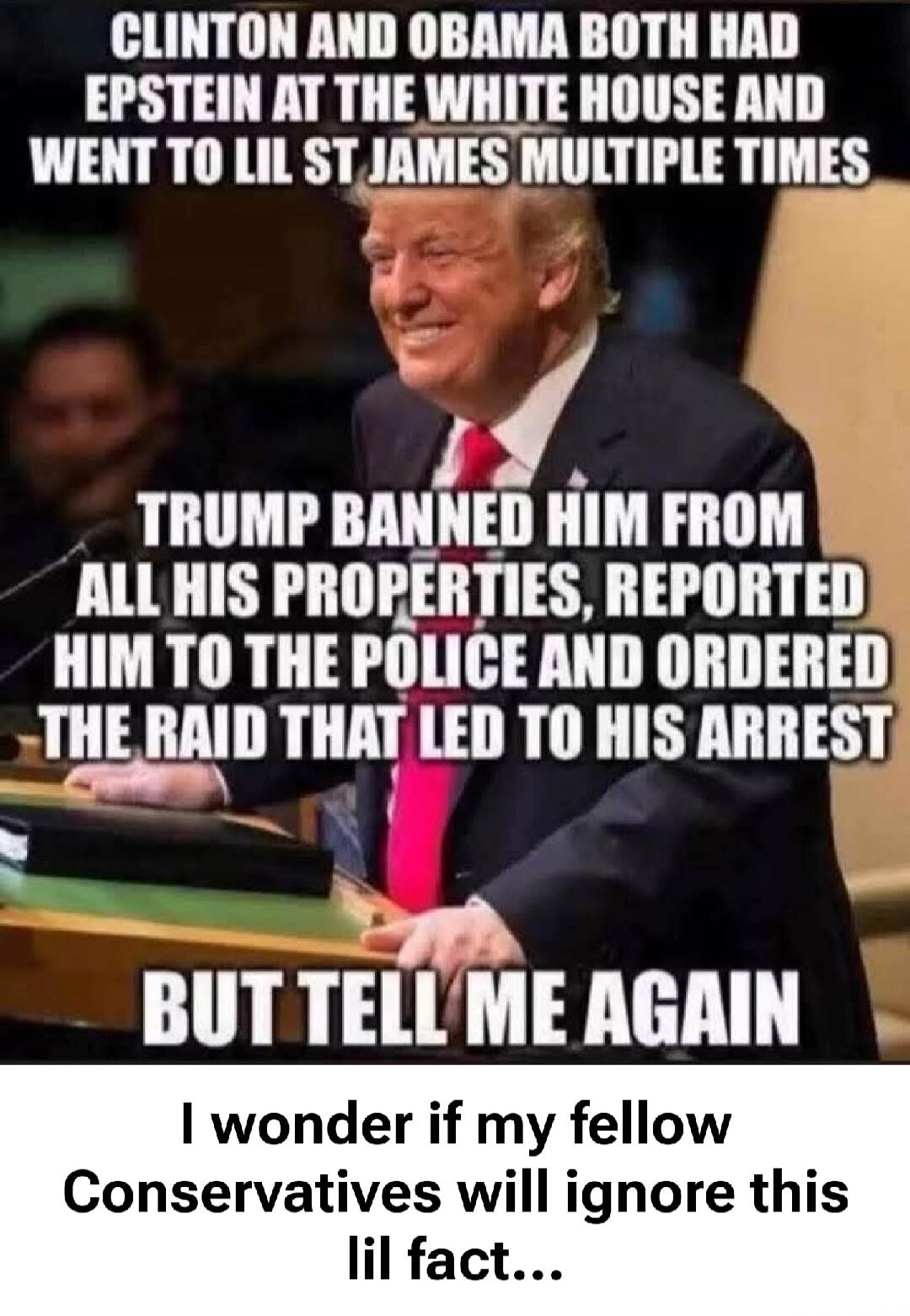 CLINTON AND OBAMA BOTH HAD EPSTEIN AT THE WHITE HOUSE AND WENT TO LIL ST JAMES MULTIPLE TIMES TRUMP BANNED HIM FROM ALL HIS PROPERTIES, REPORTED HIM TO THE POLICE AND ORDERED THE RAID THAT LED TO HIS ARREST BUT TELL ME AGAIN I wonder if my fellow Conservatives will ignore this lil fact...