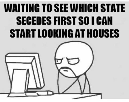 WAITING TO SEE WHICH STATE SECEDES FIRST SO I CAN START LOOKING AT HOUSES 55