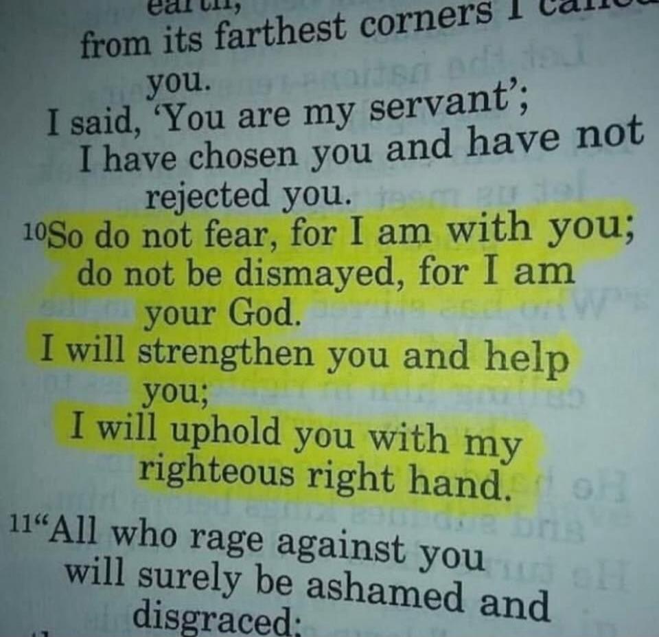 So do not fear, for I am with you; do not be dismayed, for I am your God. I will strengthen you and help you; I will uphold you with my righteous right hand.