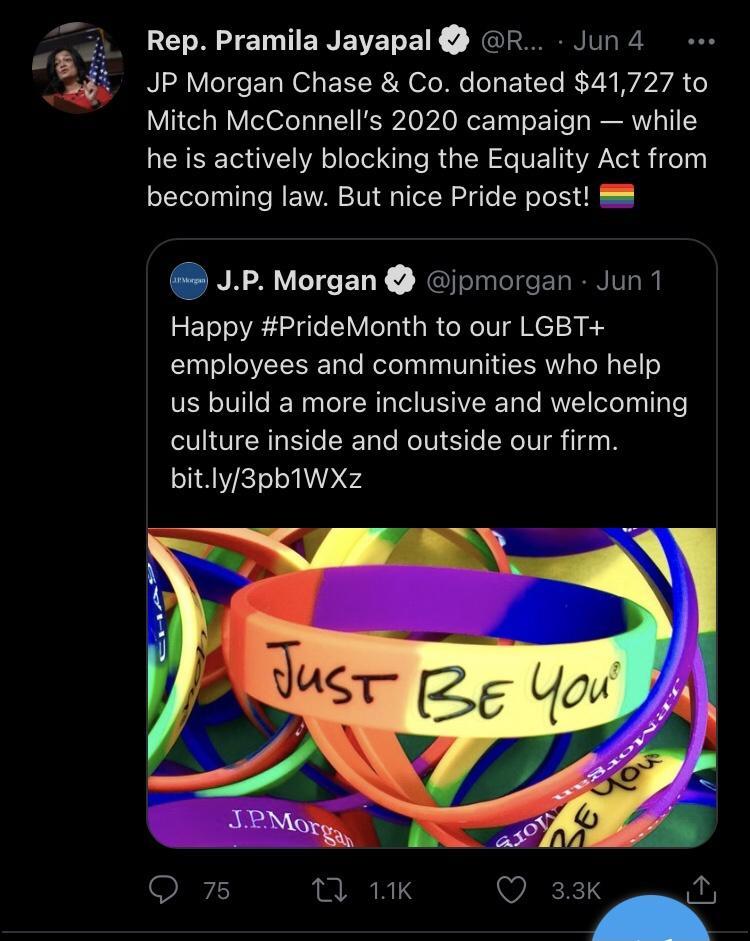 o Rep Pramila Jayapal R Jun 4 5 JP Morgan Chase Co donated 41727 to Mitch McConnells 2020 campaign while he is actively blocking the Equality Act from becoming law But nice Pride post 5 JP Morgan jpmorgan Jun 1 Happy PrideMonth to our LGBT employees and communities who help V oIV le N Lol R g T NEJIVISRTo To MUV oXe aglaTe culture inside and outside our firm bitly3pb1WXz