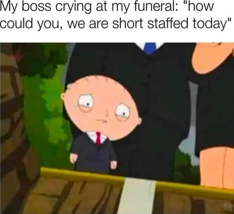 My boss crying at my funeral now ould you we are short staffed today