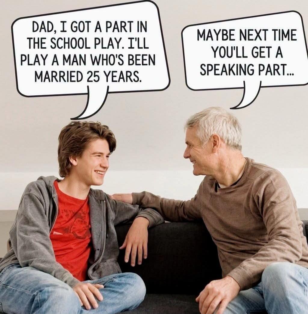 DAD, I GOT A PART IN THE SCHOOL PLAY. I'LL PLAY A MAN WHO'S BEEN MARRIED 25 YEARS. MAYBE NEXT TIME YOU'LL GET A SPEAKING PART...