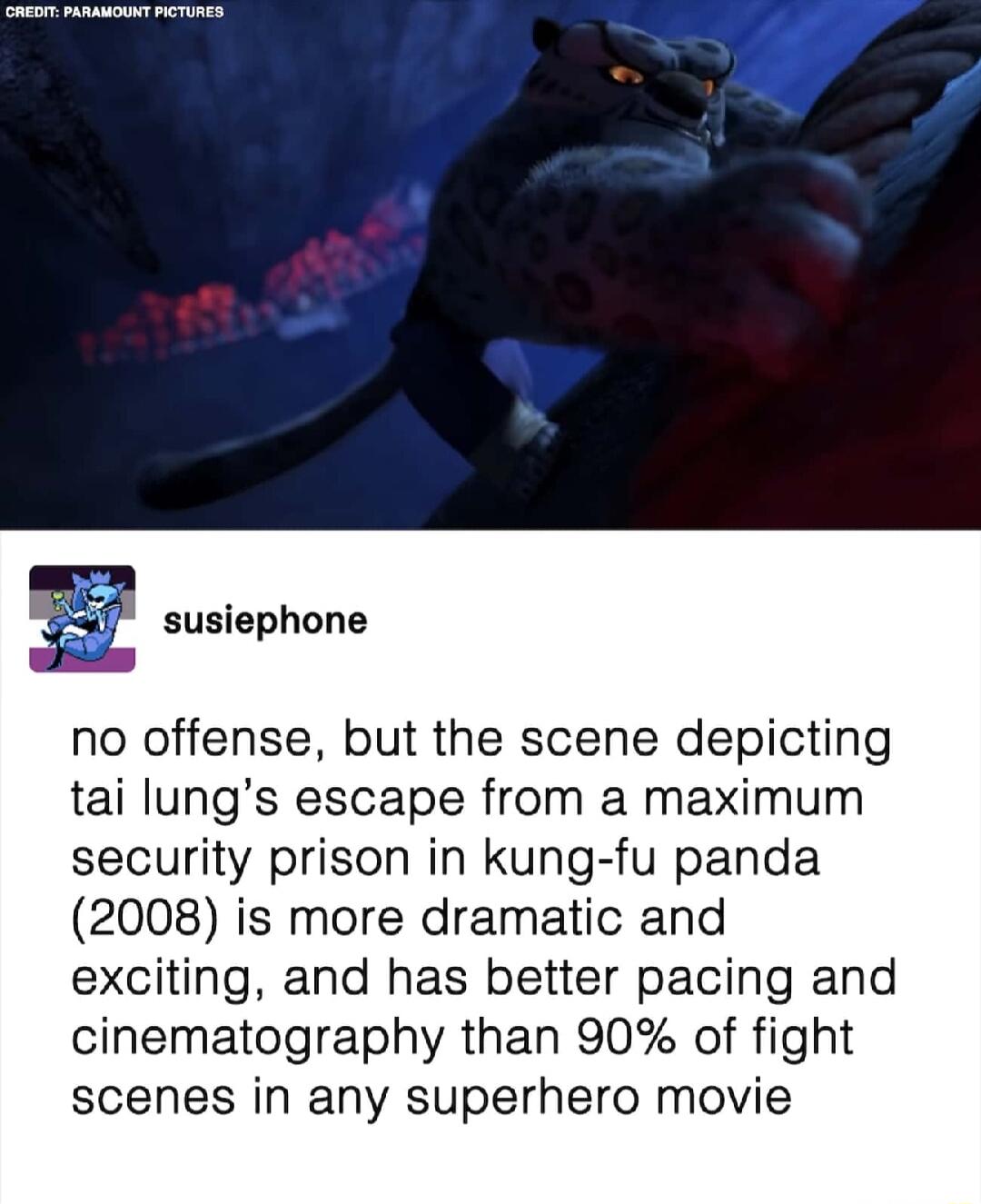 susiephone no offense but the scene depicting tai lungs escape from a maximum security prison in kung fu panda 2008 is more dramatic and exciting and has better pacing and cinematography than 90 of fight scenes in any superhero movie
