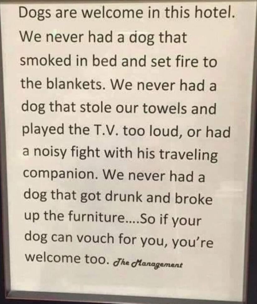 Dogs are welcome in this hotel.
We never had a dog that smoked in bed and set fire to the blankets. We never had a dog that stole our towels and played the T.V. too loud, or had a noisy fight with his traveling companion. We never had a dog that got drunk and broke up the furniture.....So if your dog can vouch for you, you’re welcome too. The Manag