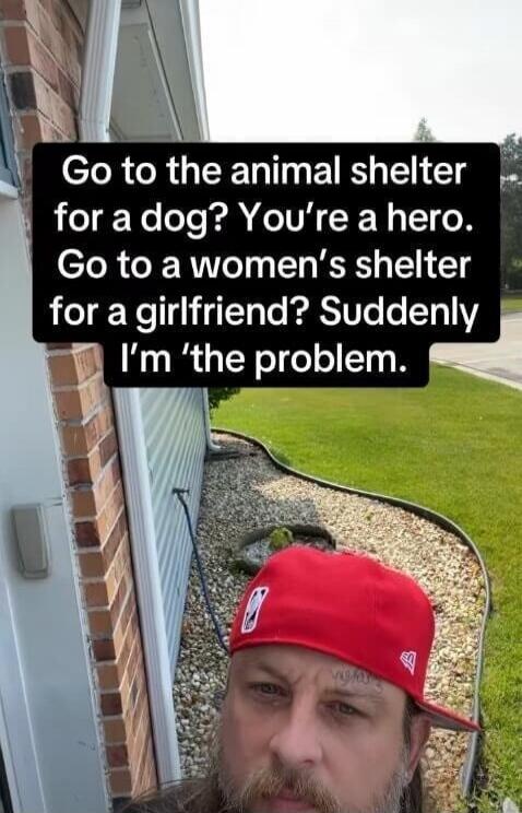 Go to the animal shelter for a dog? You're a hero. Go to a women's shelter for a girlfriend? Suddenly I'm 'the problem'.