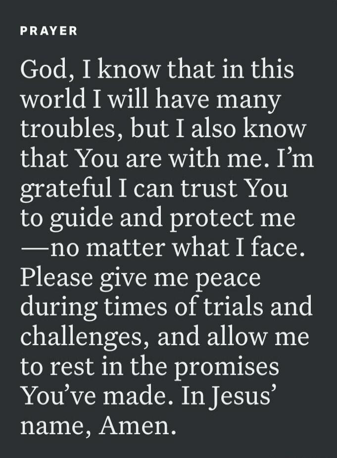 PRAYER God, I know that in this world I will have many troubles, but I also know that You are with me. I'm grateful I can trust You to guide and protect me —no matter what I face. Please give me peace during times of trials and challenges, and allow me to rest in the promises You've made. In Jesus' name, Amen.