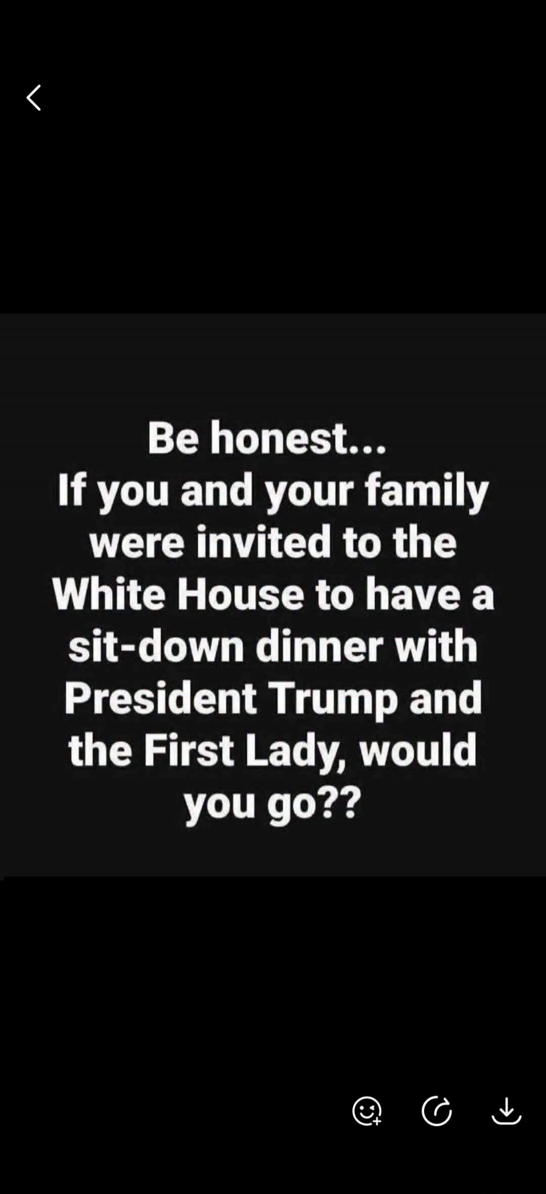 Be honest... If you and your family were invited to the White House to have a sit-down dinner with President Trump and the First Lady, would you go??