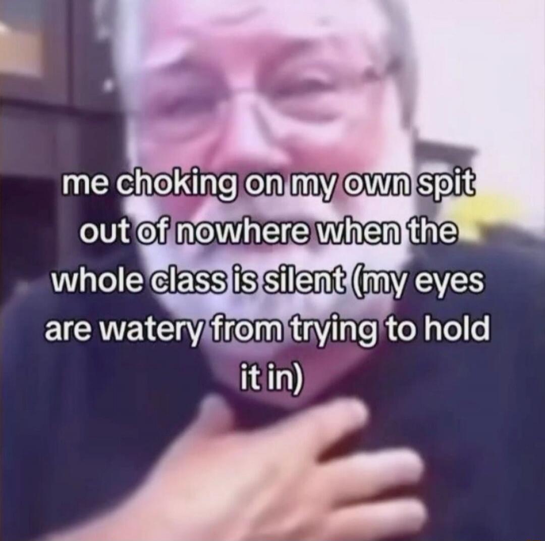 me choking on my own spit out of nowhere when the whole class is silent (my eyes are watery from trying to hold it in)