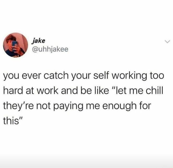 Jake uhhjakee you ever catch your self working too hard at work and be like let me chill theyre not paying me enough for this