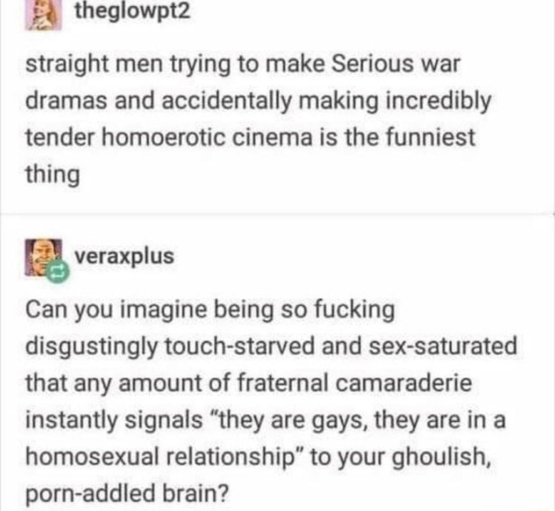 theglowpt2 straight men trying to make Serious war dramas and accidentally making incredibly tender homoerotic cinema is the funniest thing veraxplus Can you imagine being so fucking disgustingly touch starved and sex saturated that any amount of fraternal camaraderie instantly signals they are gays they are in a homosexual relationship to your ghoulish porn addled brain