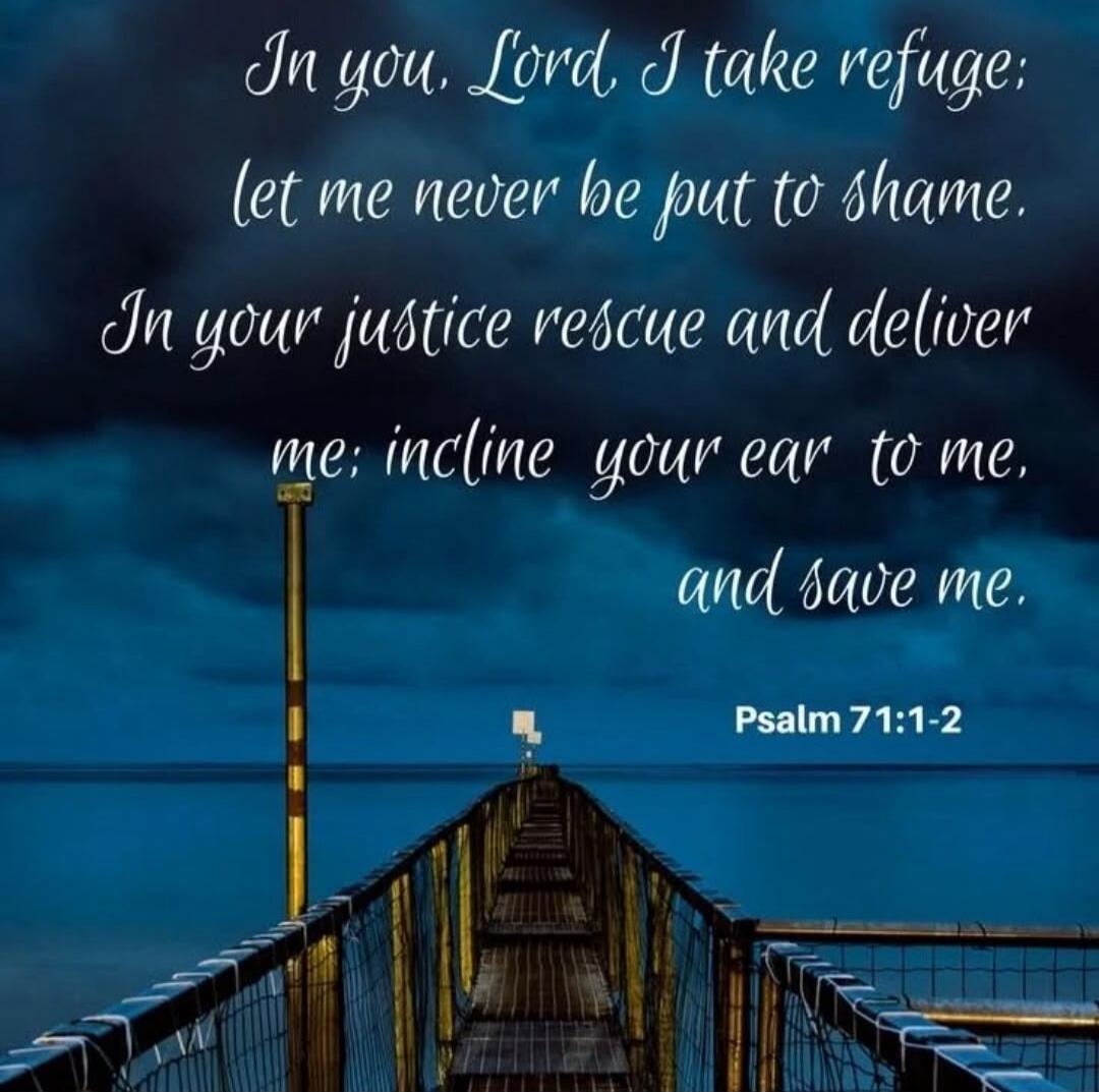 In you, Lord, I take refuge; let me never be put to shame. In your justice rescue and deliver me; incline your ear to me, and save me. Psalm 71:1-2