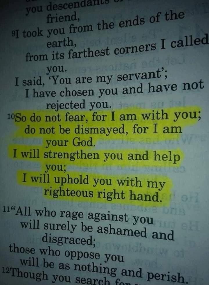 So do not fear, for I am with you; do not be dismayed, for I am your God. I will strengthen you and help you; I will uphold you with my righteous right hand.