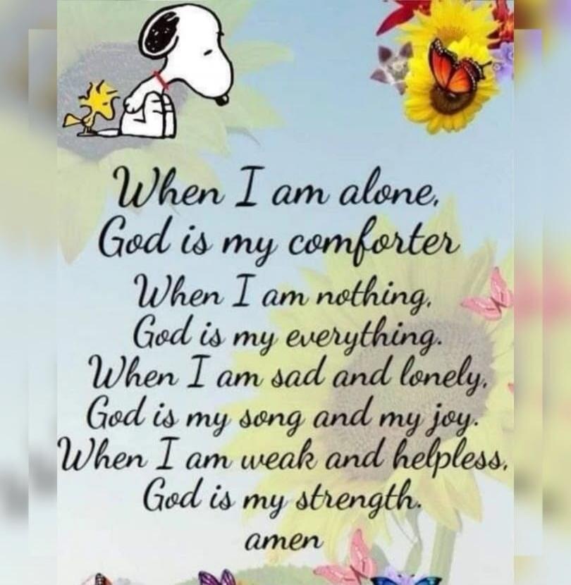 When I am alone, God is my comforter. When I am nothing, God is my everything. When I am sad and lonely, God is my song and my joy. When I am weak and helpless, God is my strength. amen