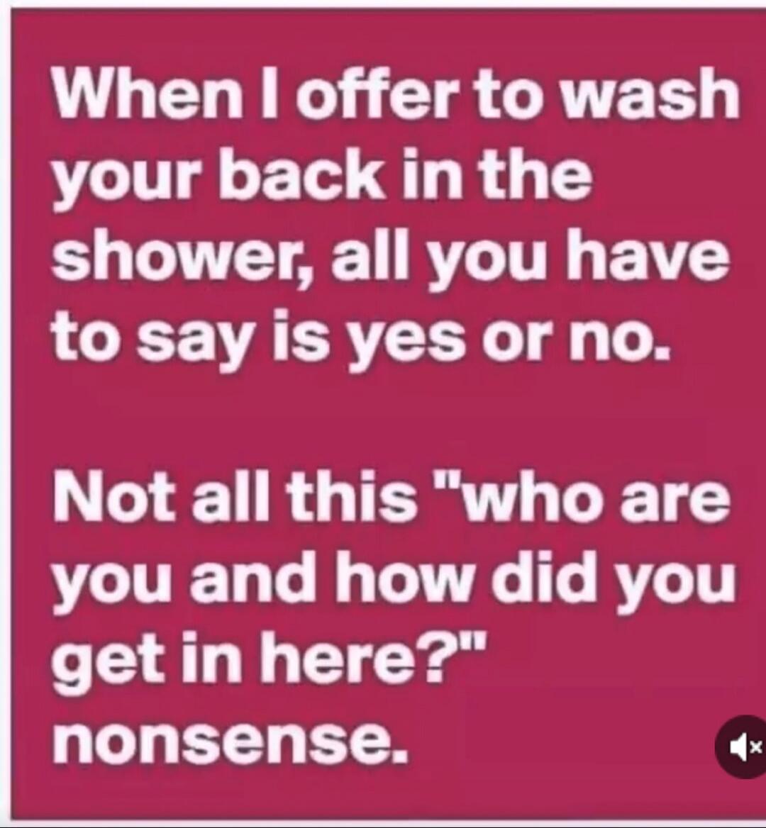 When I offer to wash your back in the shower, all you have to say is yes or no. Not all this 