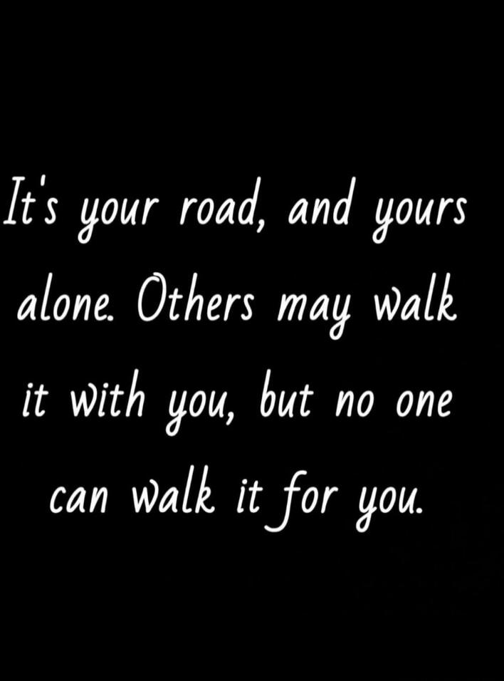 It's your road, and yours alone. Others may walk it with you, but no one can walk it for you.