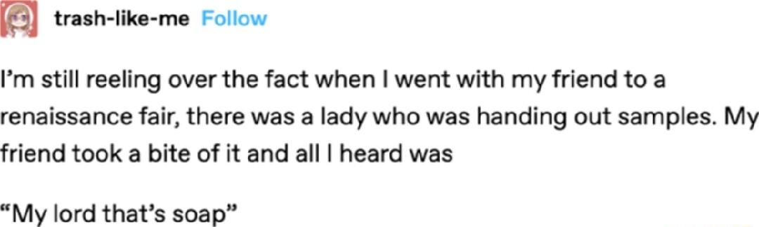trash like me Follow Im still reeling over the fact when went with my friend to a renaissance fair there was a lady who was handing out samples My friend took a bite of it and all heard was My lord thats soap