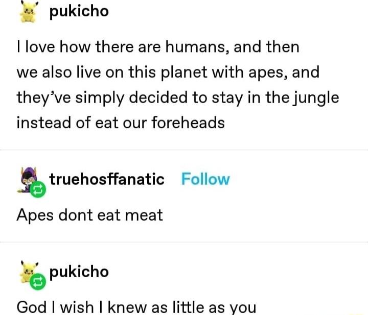 pukicho love how there are humans and then we also live on this planet with apes and theyve simply decided to stay in the jungle instead of eat our foreheads truehosanatic Follow Apes dont eat meat pukicho God wish knew as little as you