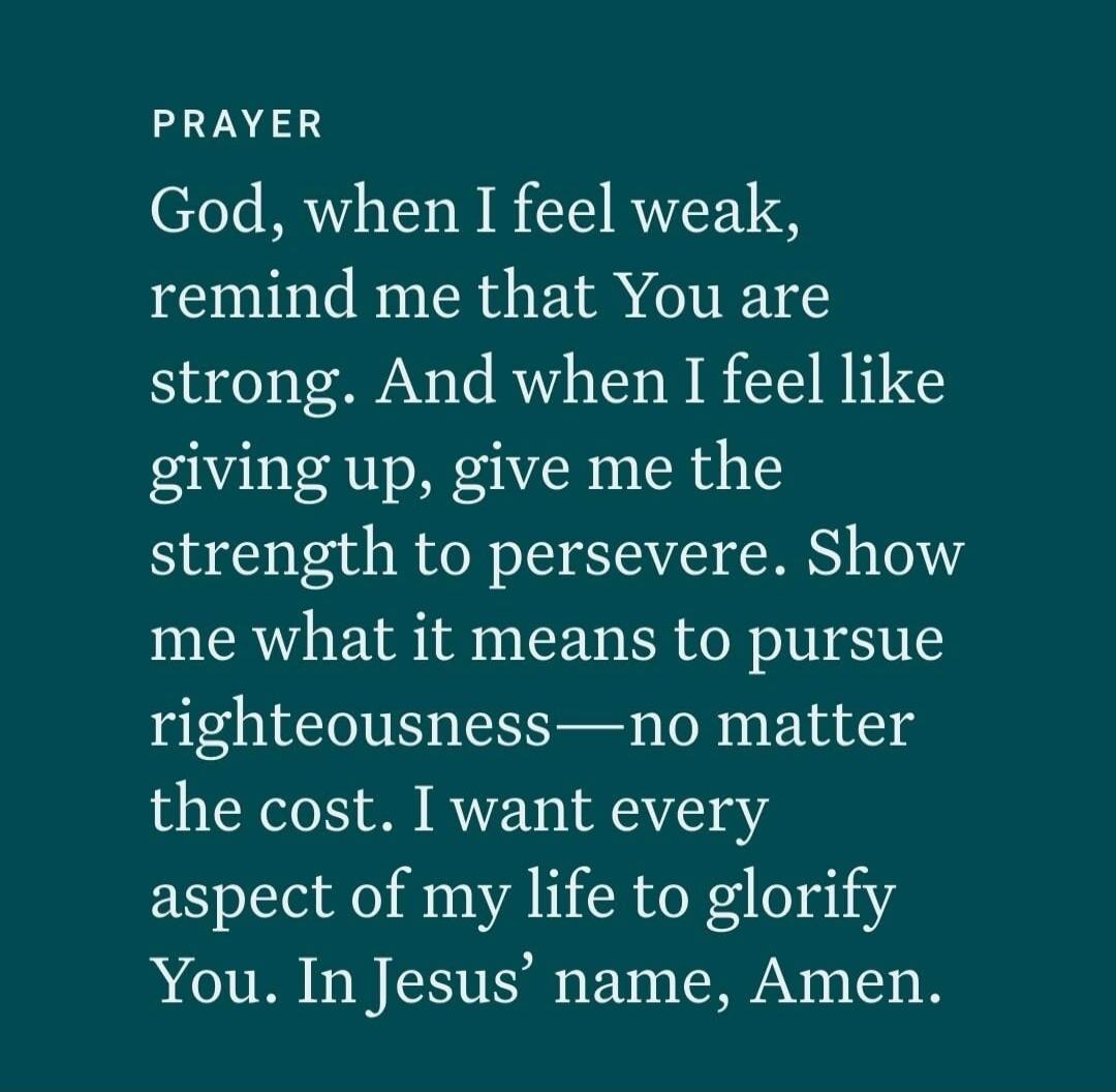 PRAYER God, when I feel weak, remind me that You are strong. And when I feel like giving up, give me the strength to persevere. Show me what it means to pursue righteousness—no matter the cost. I want every aspect of my life to glorify You. In Jesus’ name, Amen.
