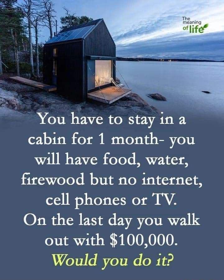 You have to stay 1n a cabin for 1 month you will have food water firewood but no internet cell phones or TV On the last day you walk out with 100000 76151 s 7 o2i W o BT