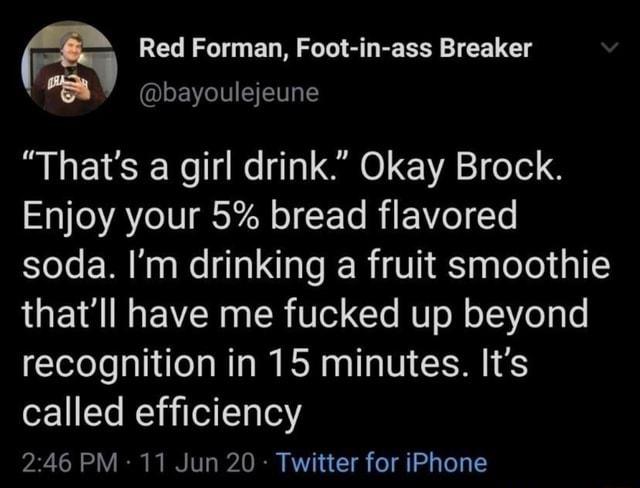 Red Forman Foot in ass Breaker Vega bayoulejeune Thats a girl drink Okay Brock Enjoy your 5 bread flavored soda Im drinking a fruit smoothie thatll have me fucked up beyond recognition in 15 minutes Its called efficiency 246 PM 11 Jun 20 Twitter for iPhone