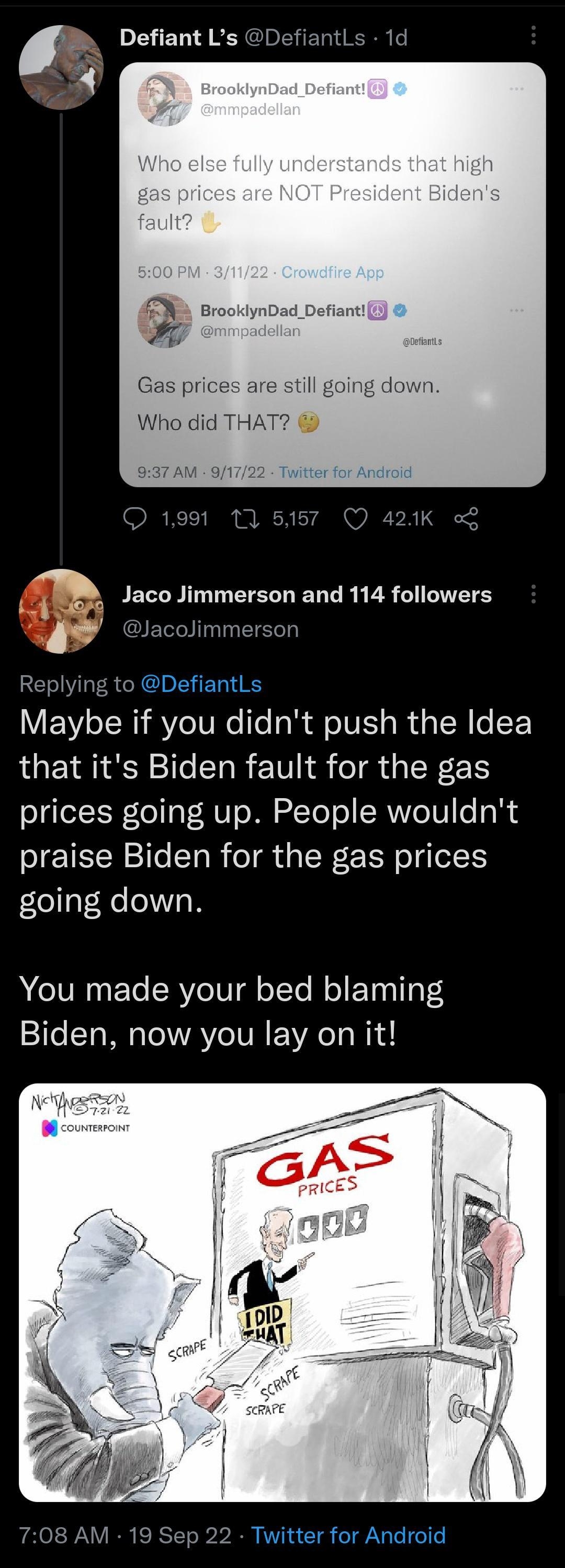 v Defiant Ls Defiantls 1d T Jaco Jimmerson and 114 followers Y acolimmerson Replying to DefiantLs Maybe if you didnt push the Idea that its Biden fault for the gas prices going up People wouldnt praise Biden for the gas prices going down You made your bed blaming Biden now you lay on it 708 AM 19 Sep 22 Twitter for Android Tweet your reply