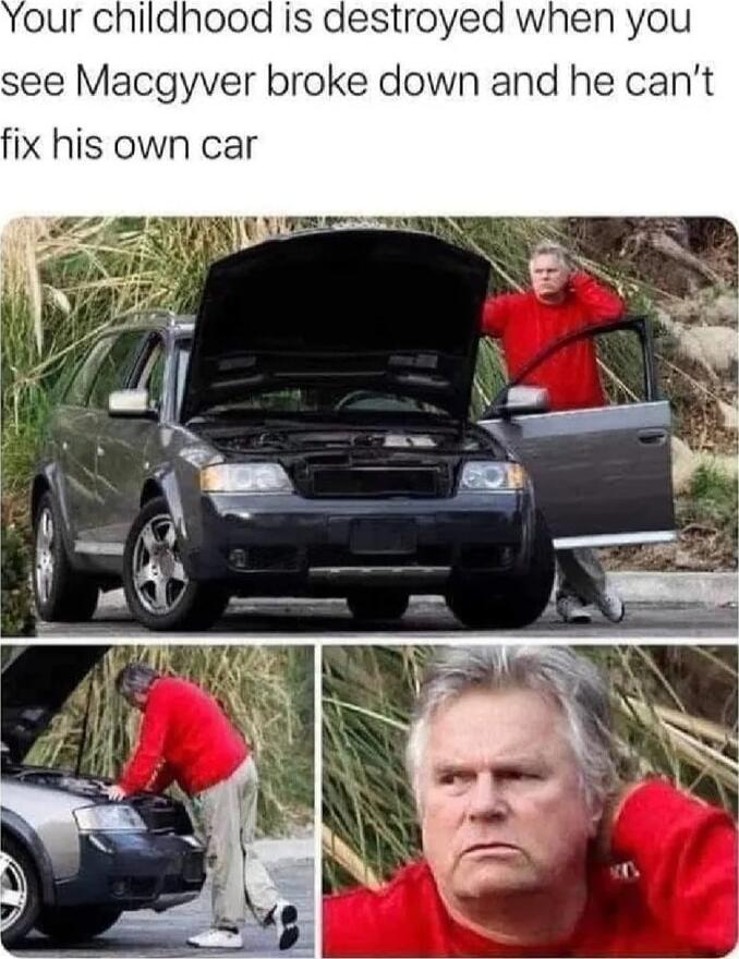 our childhood Is destroyed when you see Macgyver broke down and he cant fix his own car