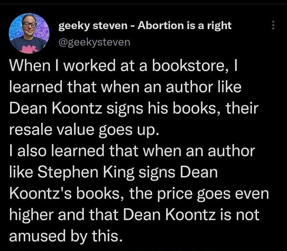 geeky steven Abortion is a right o geekysteven When worked at a bookstore learned that when an author like Dean Koontz signs his books their resale value goes up I o R E TalTo Rua YR s TTa I Ta R Wi d g Lo like Stephen King signs Dean Koontzs books the price goes even a1F1olTar Talo R 1D 1ol CeTol gl wA IS Wp o I VETTo M oA g1 H