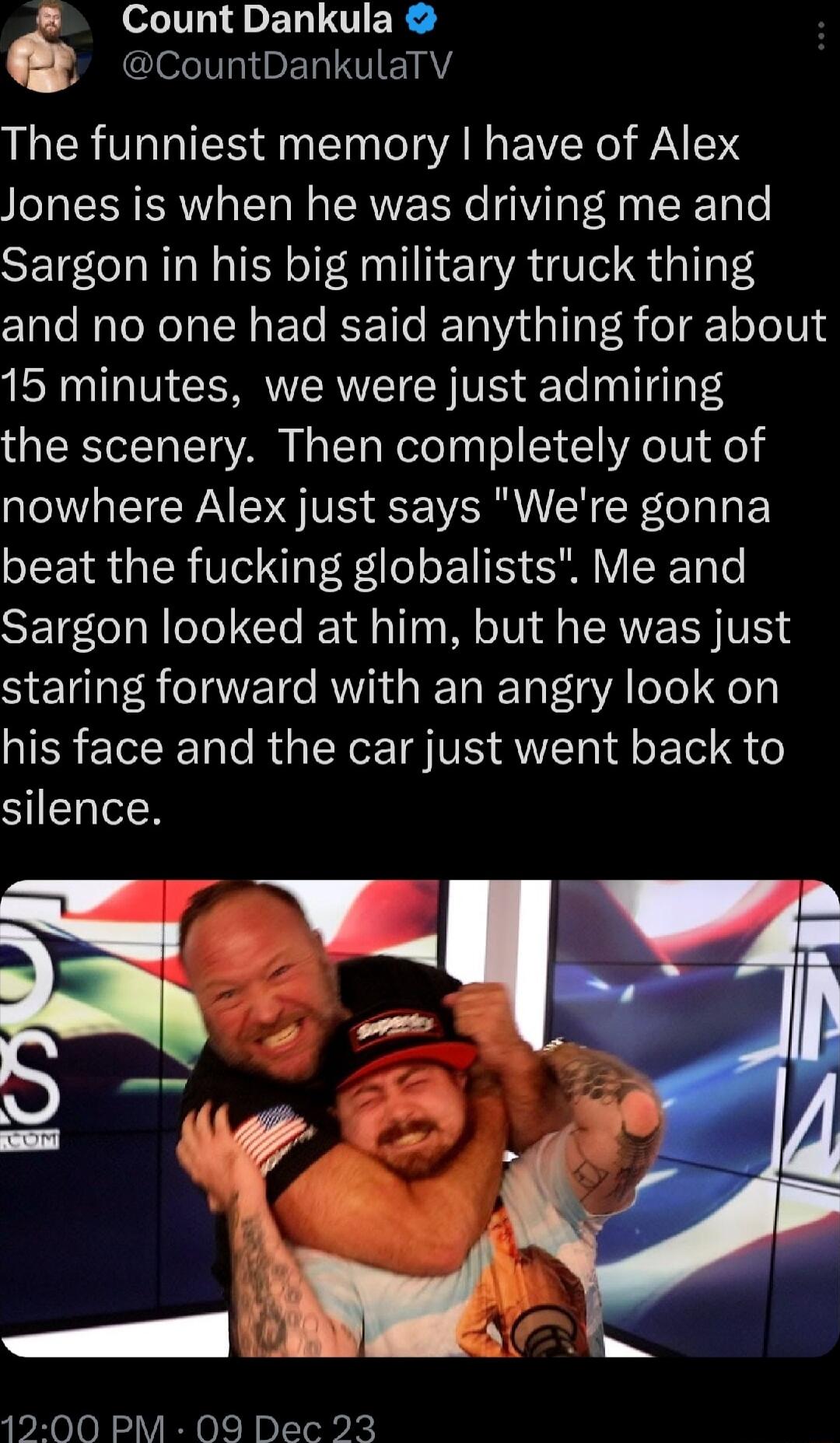 CountDankula Q I ERITIIEIAY The funniest memory have of Alex Jones is when he was driving me and Sargon in his big military truck thing and no one had said anything for about 15 minutes we were just admiring the scenery Then completely out of nowhere Alex just says Were gonna beat the fucking globalists Me and Sargon looked at him but he was just staring forward with an angry look on his face and 
