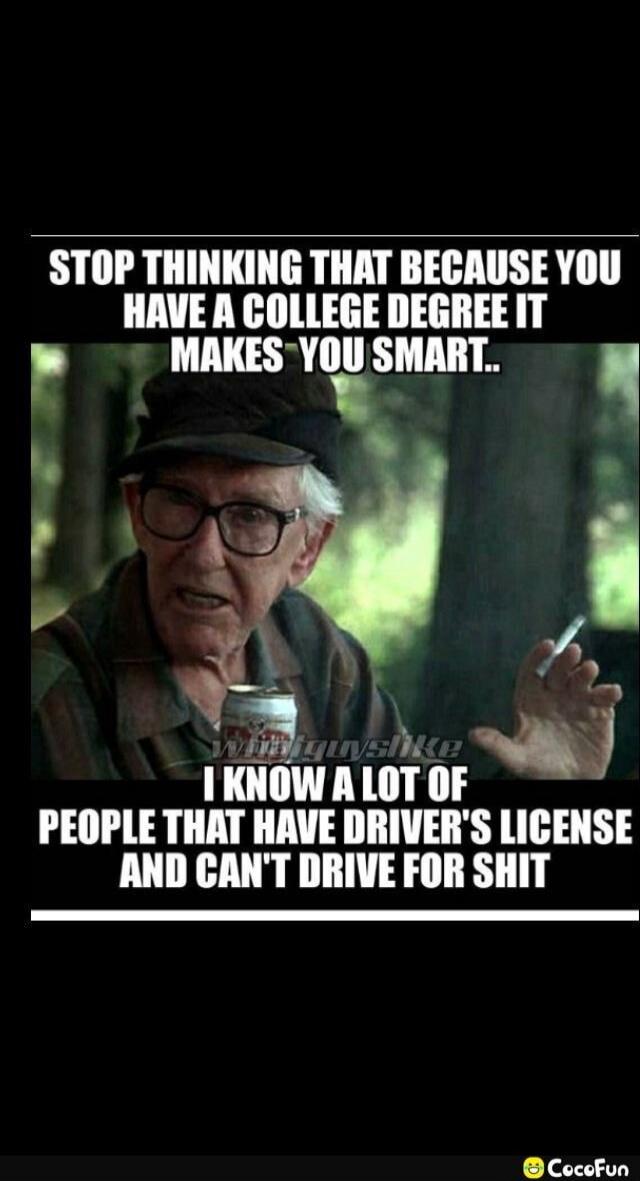 STOP THINKING THAT BECAUSE YOU HAVE A COLLEGE DEGREE IT MAKES YOU SMART.. I KNOW A LOT OF PEOPLE THAT HAVE DRIVER'S LICENSE AND CAN'T DRIVE FOR SHIT
