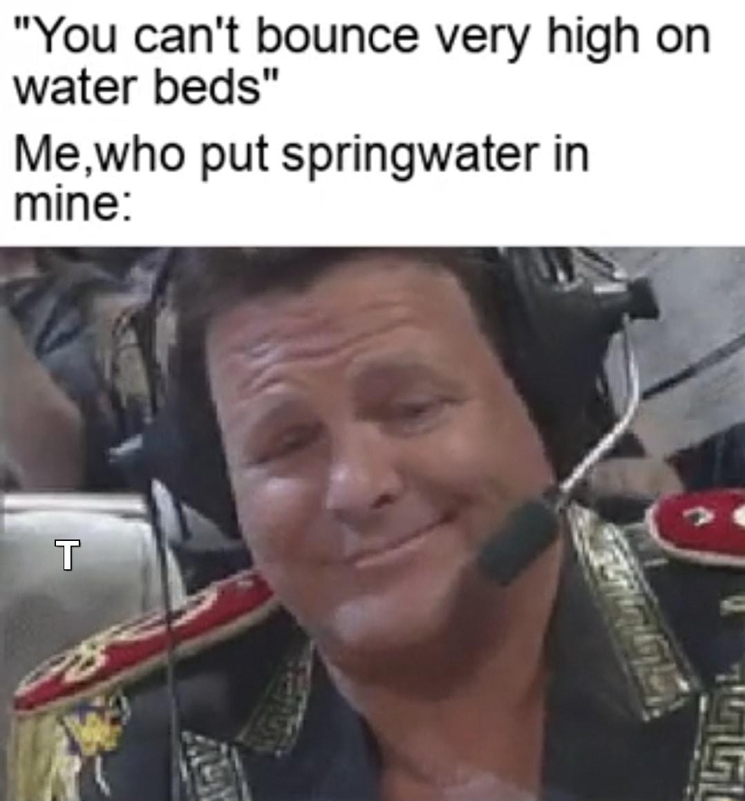 You cant bounce very high on water beds Mewho put springwater in mine