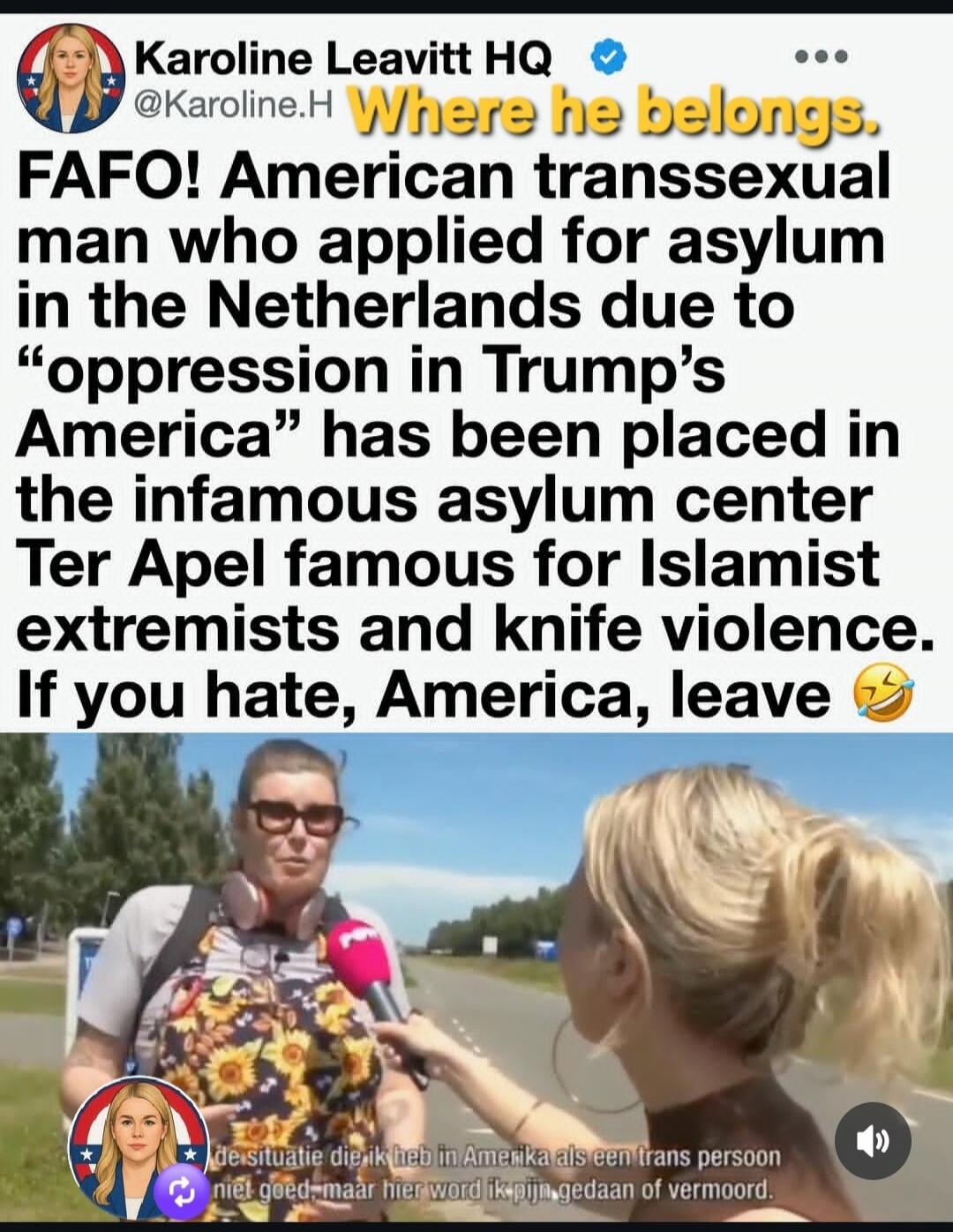 Where he belongs. FAFO! American transsexual man who applied for asylum in the Netherlands due to “oppression in Trump’s America” has been placed in the infamous asylum center Ter Apel famous for Islamist extremists and knife violence. If you hate, America, leave. The situation I have in America as a trans person is not good, but here I am being hu