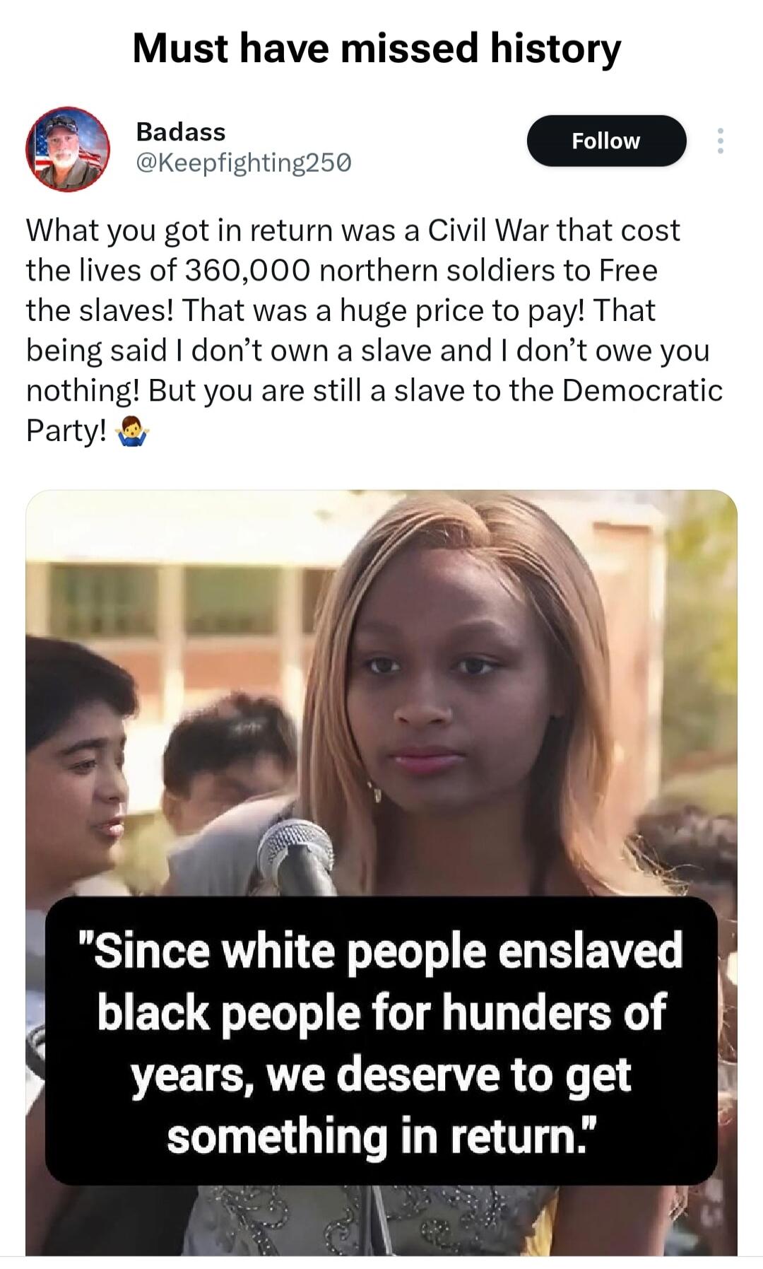 Must have missed history. What you got in return was a Civil War that cost the lives of 360,000 northern soldiers to Free the slaves! That was a huge price to pay! That being said I don't own a slave and I don't owe you nothing! But you are still a slave to the Democratic Party! Since white people enslaved black people for hundreds of years, we des