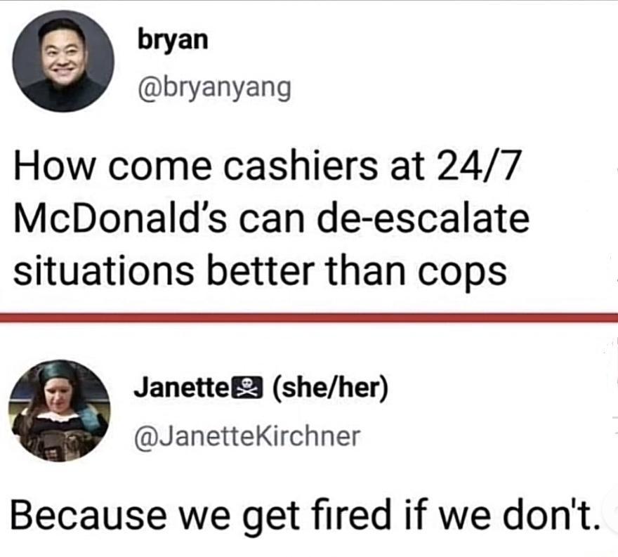 bryan bryanyang How come cashiers at 247 McDonalds can de escalate situations better than cops JanetteE3 sheher JanetteKirchner Because we get fired if we dont