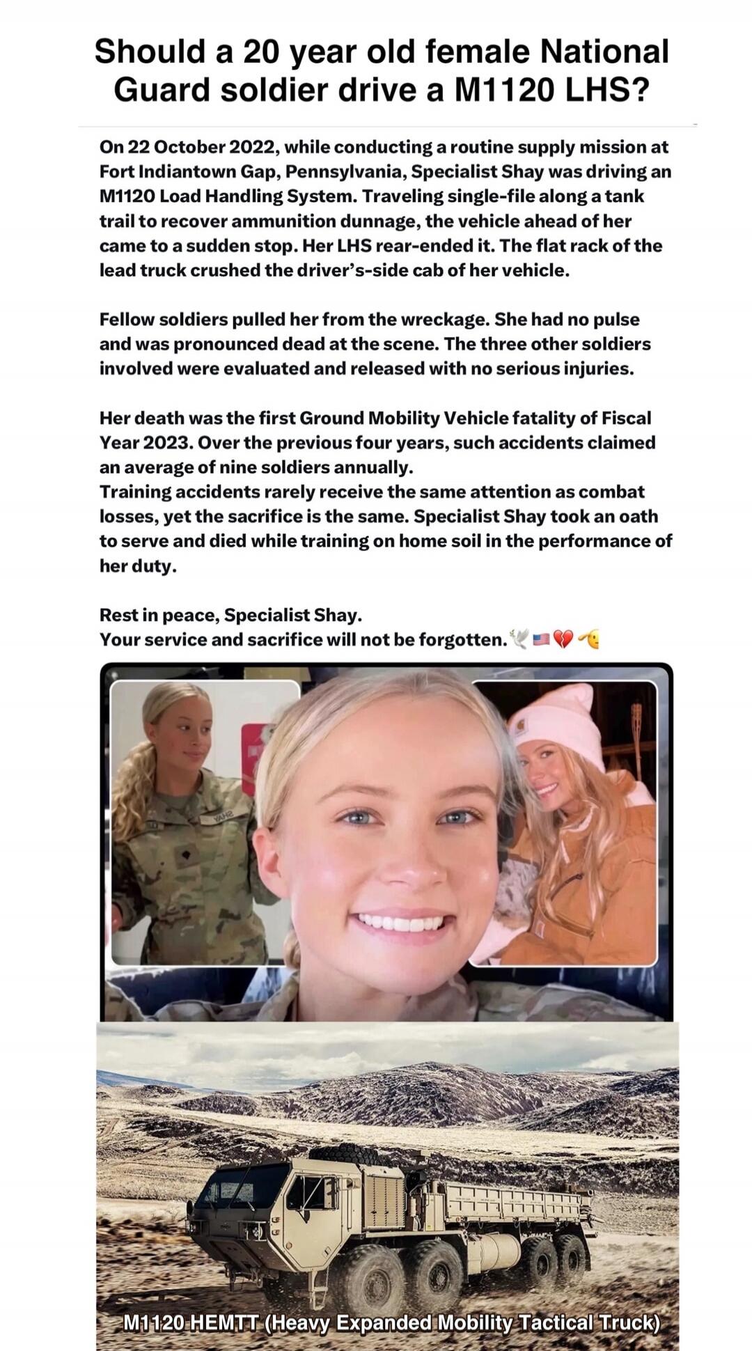 Should a 20 year old female National Guard soldier drive a M1120 LHS?
On 22 October 2022, while conducting a routine supply mission at Fort Indiantown Gap, Pennsylvania, Specialist Shay was driving an M1120 Load Handling System. Traveling single-file along a tank trail to recover ammunition dunnage, the vehicle ahead of her came to a sudden stop. H