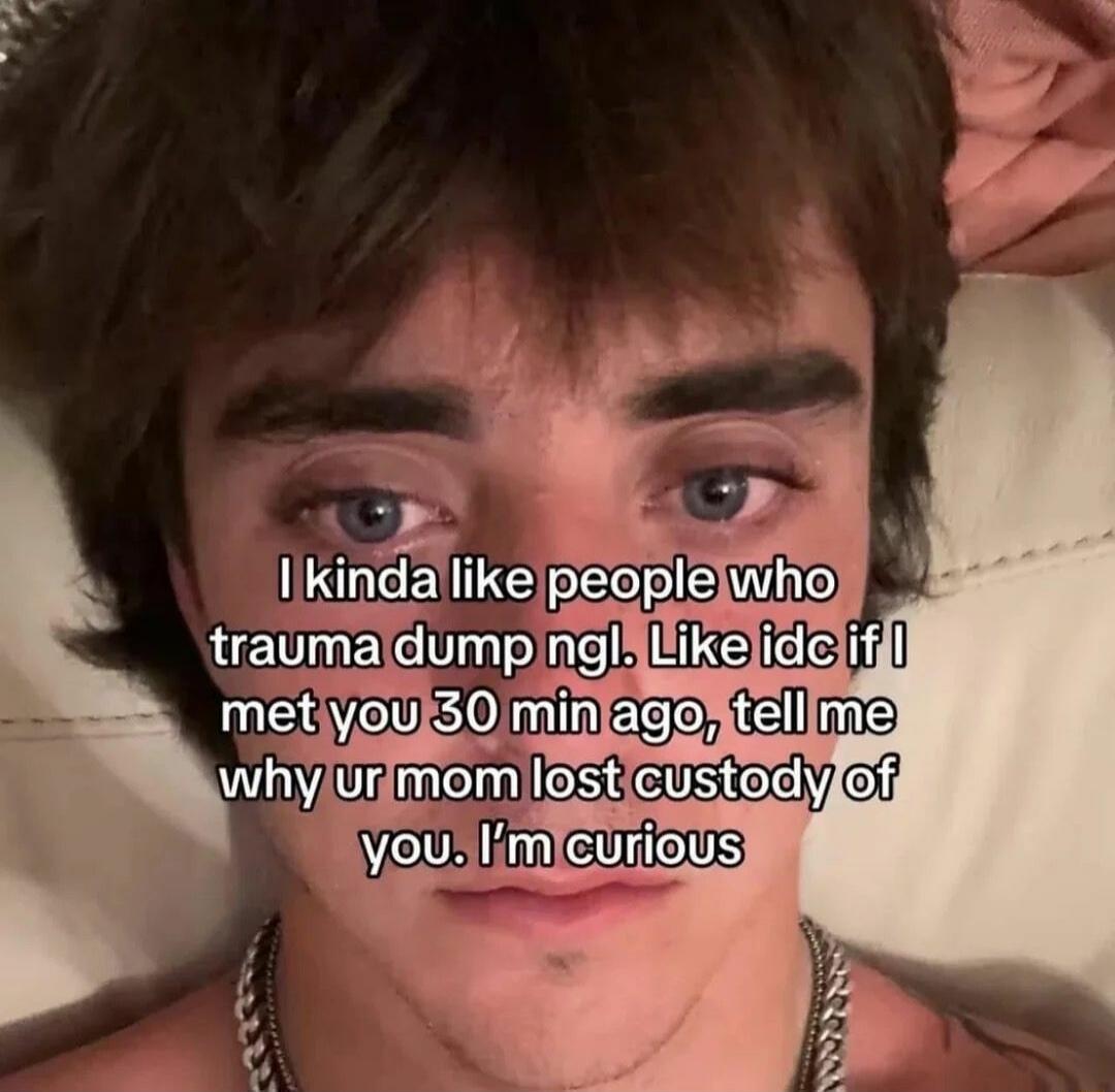 I kinda like people who trauma dump ngl. Like idc if I met you 30 min ago, tell me why ur mom lost custody of you. I'm curious