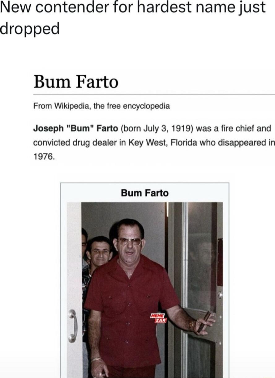 New contender for hardest name just dropped Bum Farto From Wikipedia the free encyciopedia Joseph Bum Farto born July 3 1919 was a fire chief and convicted drug dealer in Key West Florida who disappeared in 1976 Bum Farto