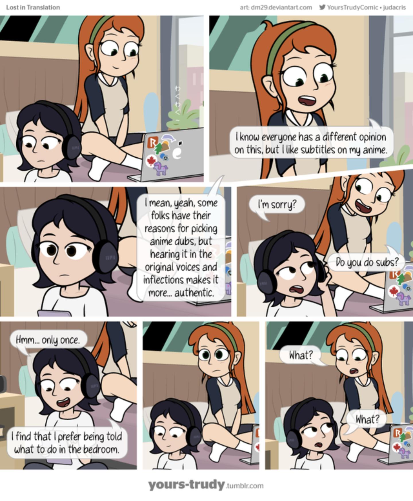 know everyone has a different opinion on this but like subtitles on my anime BASETS mean yeah some m sorry folks have their reasons for picking anime dubs but hearing it in the original voices and gy inflections makes it more authentic 7 At find that prefer being told what to do in the bedroom iy A yours trudy