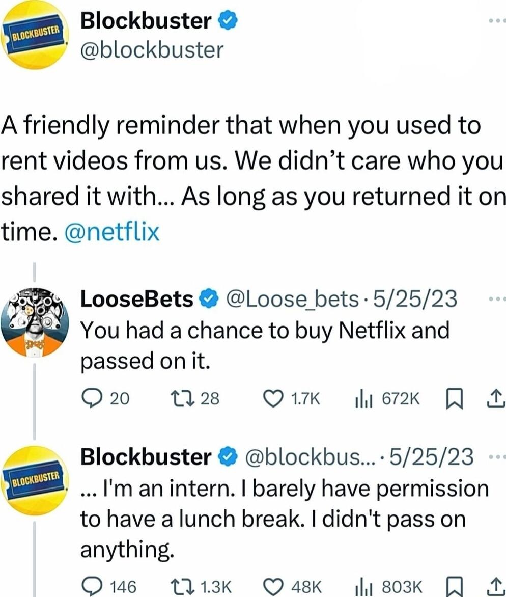Blockbuster blockbuster A friendly reminder that when you used to rent videos from us We didnt care who you shared it with As long as you returned it on time netflix You had a chance to buy Netflix and passed onit Q20 M8 QK etk LooseBets Loose bets 52523 man intern barely have permission to have a lunch break didnt pass on anything O 1113k OQask 1803k 4 _ Blockbuster blockbus 52523 a