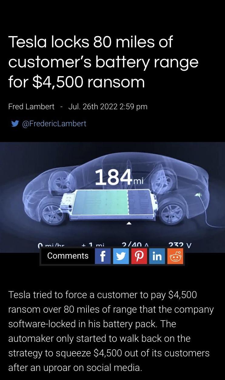 Tesla locks 80 miles of customers battery range for 4500 ransom Fred Lambert Jul 26th 2022 259 pm W FredericLambert 1mi _2a0A 232y Conmens 1 8 1 Tesla tried to force a customer to pay 4500 ransom over 80 miles of range that the company software locked in his battery pack The automaker only started to walk back on the strategy to squeeze 4500 out of its customers after an uproar on social media