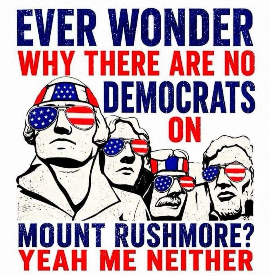 EVER WONDER WHY THERE ARE NO DEMOCRATS ON MOUNT RUSHMORE? YEAH ME NEITHER
