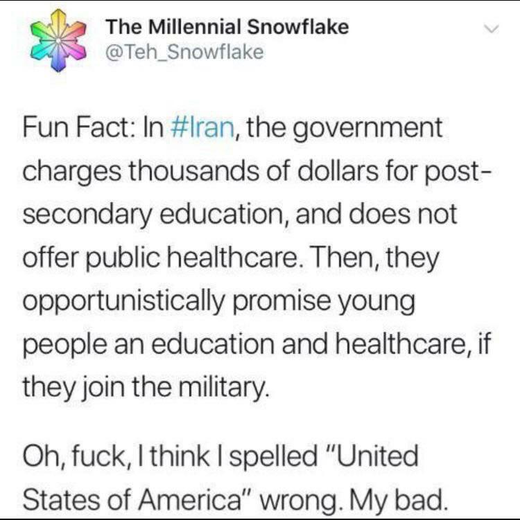 The Millennial Snowflake Teh_Snowflake Fun Fact In lran the government charges thousands of dollars for post secondary education and does not offer public healthcare Then they opportunistically promise young people an education and healthcare if they join the military Oh fuck I think spelled United States of America wrong My bad