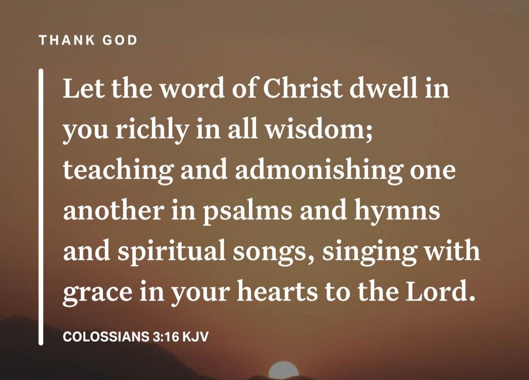 THANK GOD Let the word of Christ dwell in you richly in all wisdom; teaching and admonishing one another in psalms and hymns and spiritual songs, singing with grace in your hearts to the Lord. COLOSSIANS 3:16 KJV