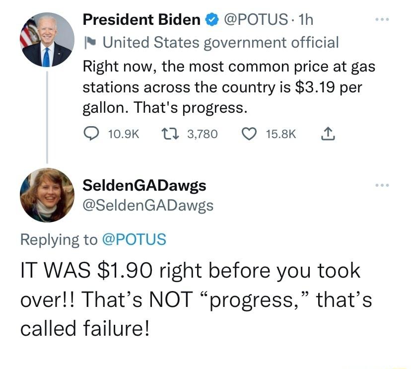 President Biden POTUS 1h United States government official Right now the most common price at gas stations across the country is 319 per gallon Thats progress Q 109k 13m0 QO ek A SeldenGADawgs SeldenGADawgs Replying to POTUS IT WAS 190 right before you took over Thats NOT progress thats called failure