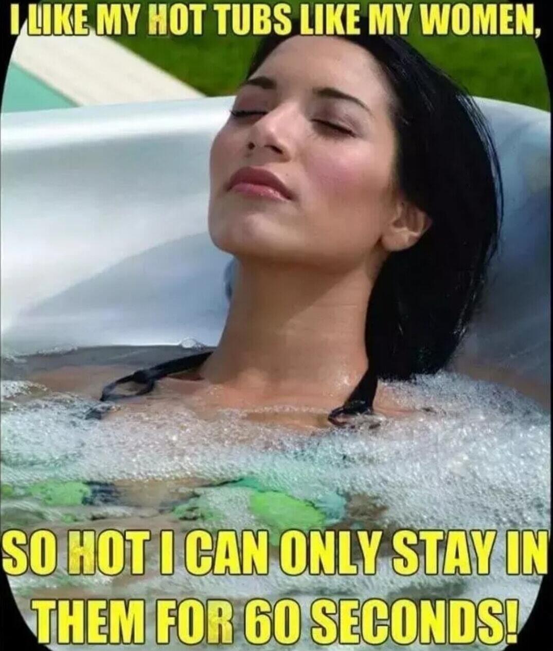 I LIKE MY HOT TUBS LIKE MY WOMEN, SO HOT I CAN ONLY STAY IN THEM FOR 60 SECONDS!