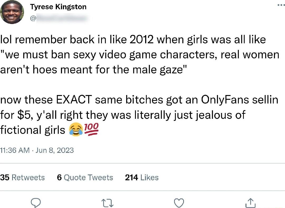 e Tyrese Kingston lol remember back in like 2012 when girls was all like we must ban sexy video game characters real women arent hoes meant for the male gaze now these EXACT same bitches got an OnlyFans sellin for 5 yall right they was literally just jealous of fictional girls 322 1136 AM Jun 8 2023 35Retwests 6 Quote Tweets 214 Likes o e o
