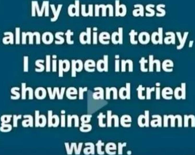 My dumb ass EG DG L EGLELE I slipped in the showerand tried grabbing the damn water