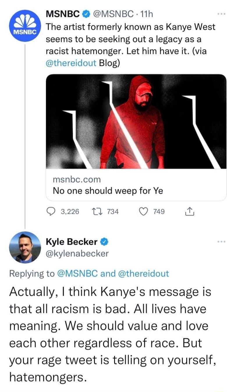 MSNBC VISNBC 11h The artist formerly known as Kanye West seems to be seeking out a legacy as a racist hatemonger Let him have it via thereidout Blog msnbccom No one should weep for Ye Kyle Becker kylenabecker Replying to VSNBC and thereidout Actually think Kanyes message is that all racism is bad All lives have meaning We should value and love each other regardless of race But your rage tweet is t