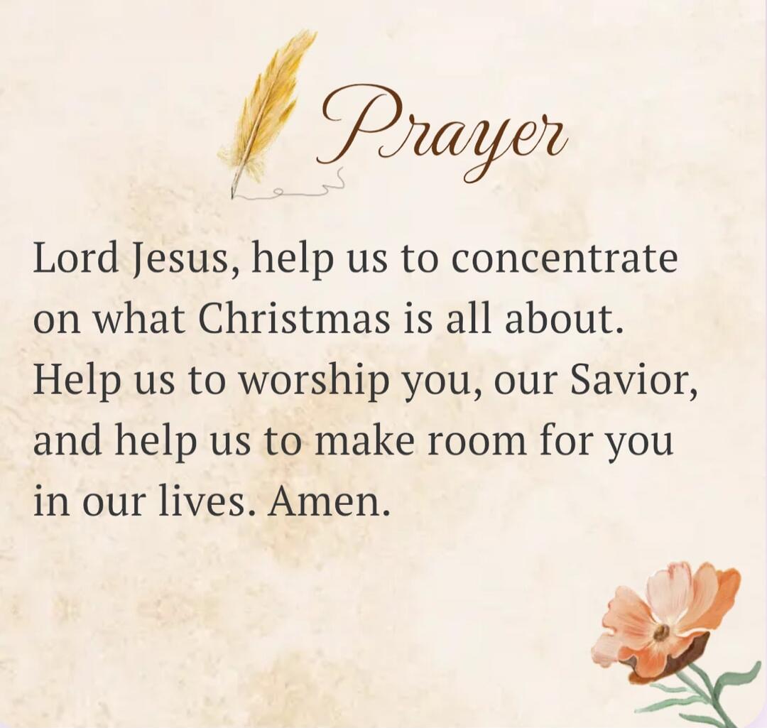 Prayer Lord Jesus, help us to concentrate on what Christmas is all about. Help us to worship you, our Savior, and help us to make room for you in our lives. Amen.