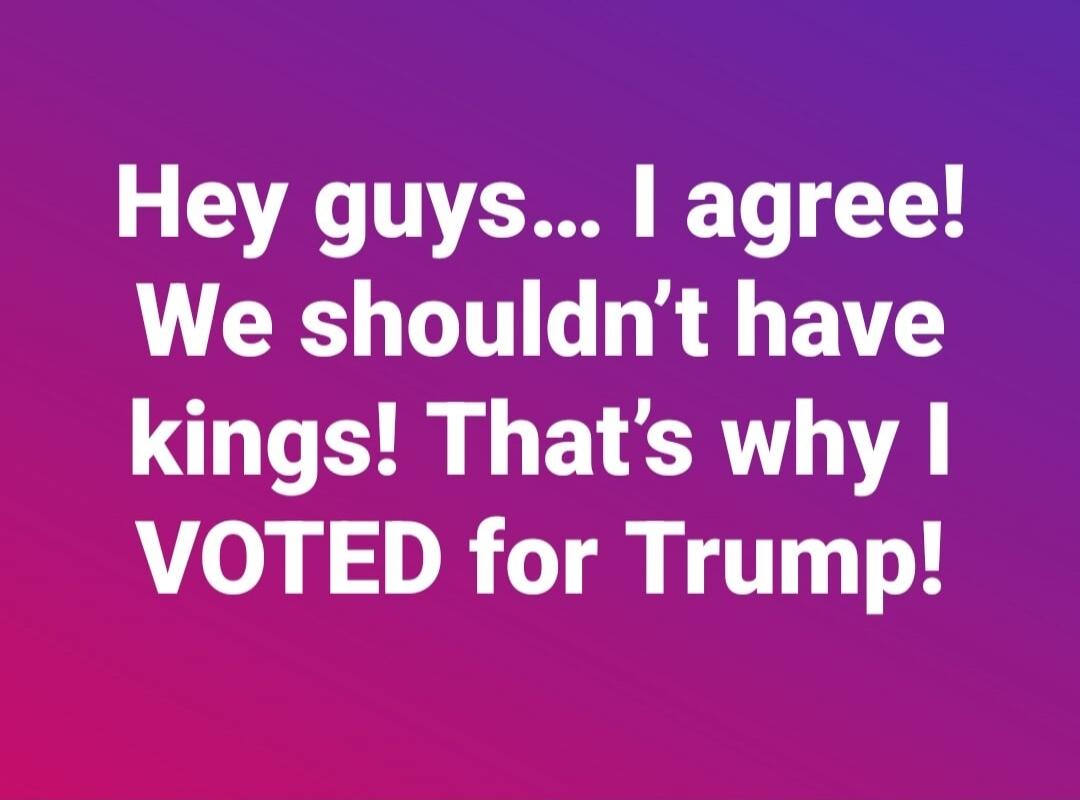 Hey guys... I agree! We shouldn't have kings! That's why I VOTED for Trump!
